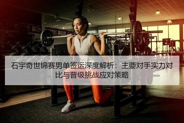 石宇奇世锦赛男单签运深度解析：主要对手实力对比与晋级挑战应对策略