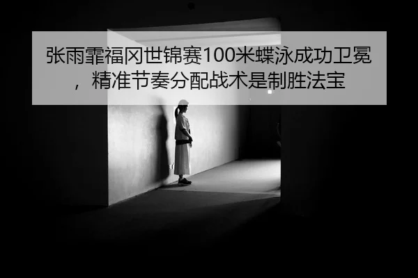 张雨霏福冈世锦赛100米蝶泳成功卫冕，精准节奏分配战术是制胜法宝